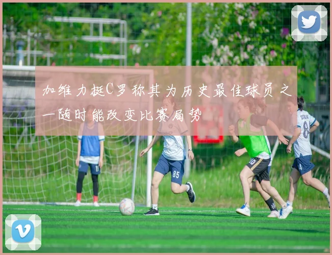 加维力挺C罗称其为历史最佳球员之一随时能改变比赛局势