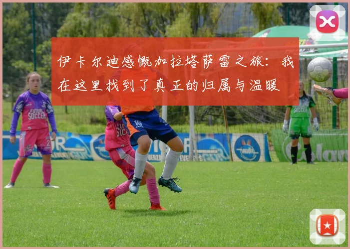 伊卡尔迪感慨加拉塔萨雷之旅：我在这里找到了真正的归属与温暖