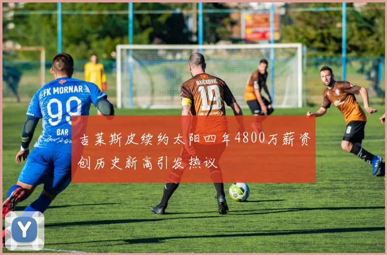吉莱斯皮续约太阳四年4800万薪资创历史新高引发热议