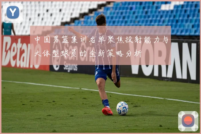 中国男篮集训名单聚焦投射能力与大体型球员的全新策略分析