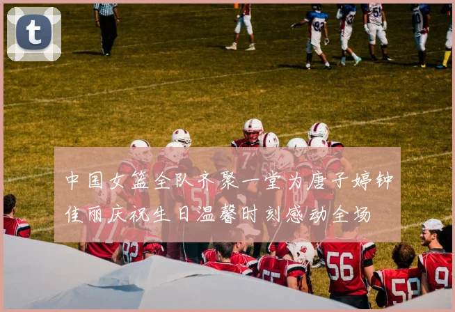中国女篮全队齐聚一堂为唐子婷钟佳丽庆祝生日温馨时刻感动全场