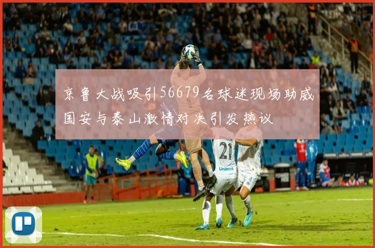 京鲁大战吸引56679名球迷现场助威国安与泰山激情对决引发热议