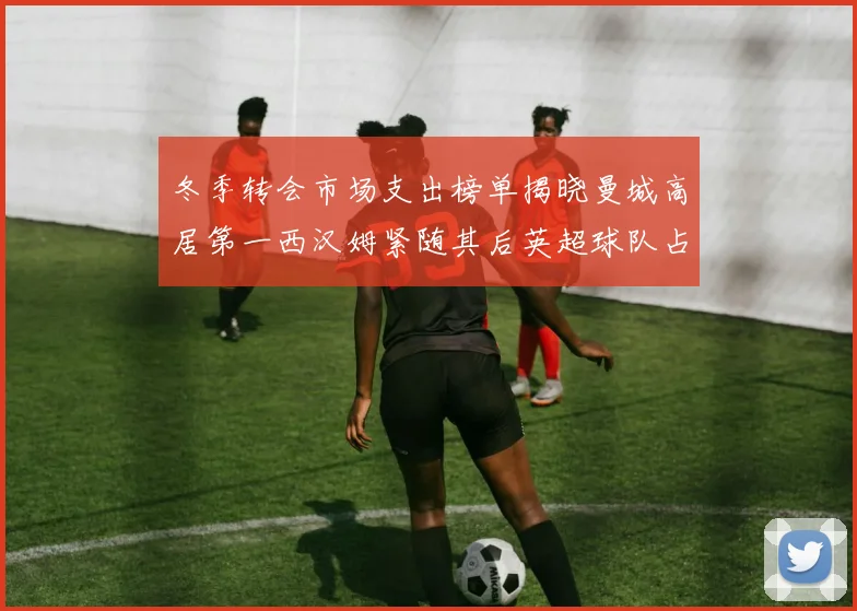 冬季转会市场支出榜单揭晓曼城高居第一西汉姆紧随其后英超球队占据五席