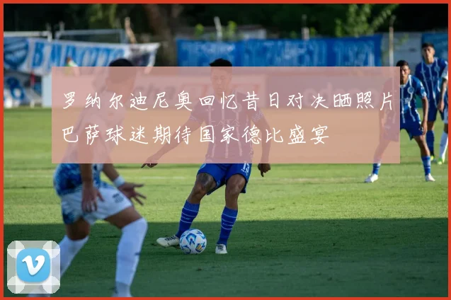 罗纳尔迪尼奥回忆昔日对决晒照片巴萨球迷期待国家德比盛宴