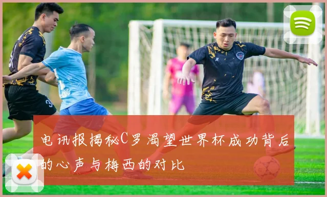 电讯报揭秘C罗渴望世界杯成功背后的心声与梅西的对比
