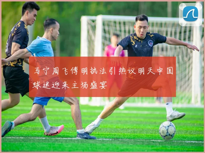 马宁周飞傅明执法引热议明天中国球迷迎来主场盛宴