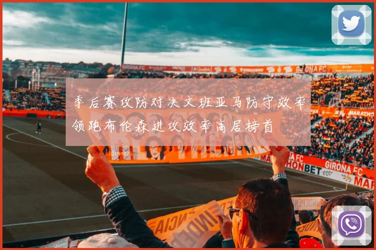 季后赛攻防对决文班亚马防守效率领跑布伦森进攻效率高居榜首